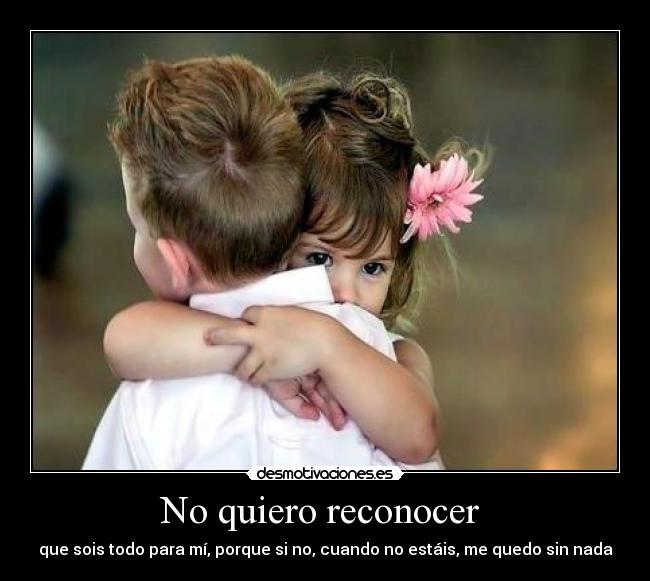 No quiero reconocer - que sois todo para mí, porque si no, cuando no estáis, me quedo sin nada