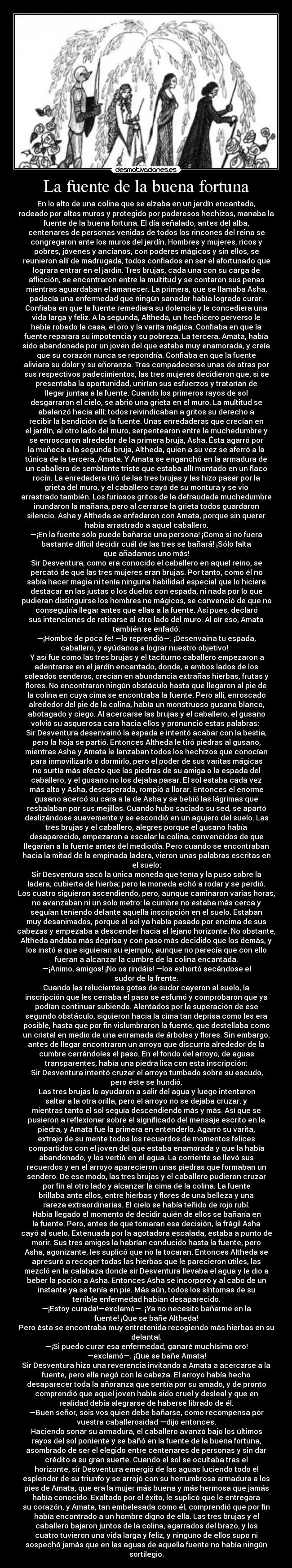 La fuente de la buena fortuna - En lo alto de una colina que se alzaba en un jardín encantado,
rodeado por altos muros y protegido por poderosos hechizos, manaba la
fuente de la buena fortuna. El día señalado, antes del alba,
centenares de personas venidas de todos los rincones del reino se
congregaron ante los muros del jardín. Hombres y mujeres, ricos y
pobres, jóvenes y ancianos, con poderes mágicos y sin ellos, se
reunieron allí de madrugada, todos confiados en ser el afortunado que
lograra entrar en el jardín. Tres brujas, cada una con su carga de
aflicción, se encontraron entre la multitud y se contaron sus penas
mientras aguardaban el amanecer. La primera, que se llamaba Asha,
padecía una enfermedad que ningún sanador había logrado curar.
Confiaba en que la fuente remediara su dolencia y le concediera una
vida larga y feliz. A la segunda, Altheda, un hechicero perverso le
había robado la casa, el oro y la varita mágica. Confiaba en que la
fuente reparara su impotencia y su pobreza. La tercera, Amata, había
sido abandonada por un joven del que estaba muy enamorada, y creía
que su corazón nunca se repondría. Confiaba en que la fuente
aliviara su dolor y su añoranza. Tras compadecerse unas de otras por
sus respectivos padecimientos, las tres mujeres decidieron que, si se
presentaba la oportunidad, unirían sus esfuerzos y tratarían de
llegar juntas a la fuente. Cuando los primeros rayos de sol
desgarraron el cielo, se abrió una grieta en el muro. La multitud se
abalanzó hacia allí; todos reivindicaban a gritos su derecho a
recibir la bendición de la fuente. Unas enredaderas que crecían en
el jardín, al otro lado del muro, serpentearon entre la muchedumbre y
se enroscaron alrededor de la primera bruja, Asha. Ésta agarró por
la muñeca a la segunda bruja, Altheda, quien a su vez se aferró a la
túnica de la tercera, Amata. Y Amata se enganchó en la armadura de
un caballero de semblante triste que estaba allí montado en un flaco
rocín. La enredadera tiró de las tres brujas y las hizo pasar por la
grieta del muro, y el caballero cayó de su montura y se vio
arrastrado también. Los furiosos gritos de la defraudada muchedumbre
inundaron la mañana, pero al cerrarse la grieta todos guardaron
silencio. Asha y Altheda se enfadaron con Amata, porque sin querer
había arrastrado a aquel caballero.
—¡En la fuente sólo puede bañarse una persona! ¡Como si no fuera
bastante difícil decidir cuál de las tres se bañará! ¡Sólo falta
que añadamos uno más!
Sir Desventura, como era conocido el caballero en aquel reino, se
percató de que las tres mujeres eran brujas. Por tanto, como él no
sabía hacer magia ni tenía ninguna habilidad especial que lo hiciera
destacar en las justas o los duelos con espada, ni nada por lo que
pudieran distinguirse los hombres no mágicos, se convenció de que no
conseguiría llegar antes que ellas a la fuente. Así pues, declaró
sus intenciones de retirarse al otro lado del muro. Al oír eso, Amata
también se enfadó.
—¡Hombre de poca fe! —lo reprendió—. ¡Desenvaina tu espada,
caballero, y ayúdanos a lograr nuestro objetivo!
Y así fue como las tres brujas y el taciturno caballero empezaron a
adentrarse en el jardín encantado, donde, a ambos lados de los
soleados senderos, crecían en abundancia extrañas hierbas, frutas y
flores. No encontraron ningún obstáculo hasta que llegaron al pie de
la colina en cuya cima se encontraba la fuente. Pero allí, enroscado
alrededor del pie de la colina, había un monstruoso gusano blanco,
abotagado y ciego. Al acercarse las brujas y el caballero, el gusano
volvió su asquerosa cara hacia ellos y pronunció estas palabras:
Sir Desventura desenvainó la espada e intentó acabar con la bestia,
pero la hoja se partió. Entonces Altheda le tiró piedras al gusano,
mientras Asha y Amata le lanzaban todos los hechizos que conocían
para inmovilizarlo o dormirlo, pero el poder de sus varitas mágicas
no surtía más efecto que las piedras de su amiga o la espada del
caballero, y el gusano no los dejaba pasar. El sol estaba cada vez
más alto y Asha, desesperada, rompió a llorar. Entonces el enorme
gusano acercó su cara a la de Asha y se bebió las lágrimas que
resbalaban por sus mejillas. Cuando hubo saciado su sed, se apartó
deslizándose suavemente y se escondió en un agujero del suelo. Las
tres brujas y el caballero, alegres porque el gusano había
desaparecido, empezaron a escalar la colina, convencidos de que
llegarían a la fuente antes del mediodía. Pero cuando se encontraban
hacia la mitad de la empinada ladera, vieron unas palabras escritas en
el suelo:
Sir Desventura sacó la única moneda que tenía y la puso sobre la
ladera, cubierta de hierba; pero la moneda echó a rodar y se perdió.
Los cuatro siguieron ascendiendo, pero, aunque caminaron varias horas,
no avanzaban ni un solo metro: la cumbre no estaba más cerca y
seguían teniendo delante aquella inscripción en el suelo. Estaban
muy desanimados, porque el sol ya había pasado por encima de sus
cabezas y empezaba a descender hacia el lejano horizonte. No obstante,
Altheda andaba más deprisa y con paso más decidido que los demás, y
los instó a que siguieran su ejemplo, aunque no parecía que con ello
fueran a alcanzar la cumbre de la colina encantada.
—¡Ánimo, amigos! ¡No os rindáis! —los exhortó secándose el
sudor de la frente.
Cuando las relucientes gotas de sudor cayeron al suelo, la
inscripción que les cerraba el paso se esfumó y comprobaron que ya
podían continuar subiendo. Alentados por la superación de ese
segundo obstáculo, siguieron hacia la cima tan deprisa como les era
posible, hasta que por fin vislumbraron la fuente, que destellaba como
un cristal en medio de una enramada de árboles y flores. Sin embargo,
antes de llegar encontraron un arroyo que discurría alrededor de la
cumbre cerrándoles el paso. En el fondo del arroyo, de aguas
transparentes, había una piedra lisa con esta inscripción:
Sir Desventura intentó cruzar el arroyo tumbado sobre su escudo,
pero éste se hundió.
Las tres brujas lo ayudaron a salir del agua y luego intentaron
saltar a la otra orilla, pero el arroyo no se dejaba cruzar, y
mientras tanto el sol seguía descendiendo más y más. Así que se
pusieron a reflexionar sobre el significado del mensaje escrito en la
piedra, y Amata fue la primera en entenderlo. Agarró su varita,
extrajo de su mente todos los recuerdos de momentos felices
compartidos con el joven del que estaba enamorada y que la había
abandonado, y los vertió en el agua. La corriente se llevó sus
recuerdos y en el arroyo aparecieron unas piedras que formaban un
sendero. De ese modo, las tres brujas y el caballero pudieron cruzar
por fin al otro lado y alcanzar la cima de la colina. La fuente
brillaba ante ellos, entre hierbas y flores de una belleza y una
rareza extraordinarias. El cielo se había teñido de rojo rubí.
Había llegado el momento de decidir quién de ellos se bañaría en
la fuente. Pero, antes de que tomaran esa decisión, la frágil Asha
cayó al suelo. Extenuada por la agotadora escalada, estaba a punto de
morir. Sus tres amigos la habrían conducido hasta la fuente, pero
Asha, agonizante, les suplicó que no la tocaran. Entonces Altheda se
apresuró a recoger todas las hierbas que le parecieron útiles, las
mezcló en la calabaza donde sir Desventura llevaba el agua y le dio a
beber la poción a Asha. Entonces Asha se incorporó y al cabo de un
instante ya se tenía en pie. Más aún, todos los síntomas de su
terrible enfermedad habían desaparecido.
—¡Estoy curada!—exclamó—. ¡Ya no necesito bañarme en la
fuente! ¡Que se bañe Altheda!
Pero ésta se encontraba muy entretenida recogiendo más hierbas en su
delantal.
—¡Si puedo curar esa enfermedad, ganaré muchísimo oro!
—exclamó—. ¡Que se bañe Amata!
Sir Desventura hizo una reverencia invitando a Amata a acercarse a la
fuente, pero ella negó con la cabeza. El arroyo había hecho
desaparecer toda la añoranza que sentía por su amado, y de pronto
comprendió que aquel joven había sido cruel y desleal y que en
realidad debía alegrarse de haberse librado de él.
—Buen señor, sois vos quien debe bañarse, como recompensa por
vuestra caballerosidad —dijo entonces.
Haciendo sonar su armadura, el caballero avanzó bajo los últimos
rayos del sol poniente y se bañó en la fuente de la buena fortuna,
asombrado de ser el elegido entre centenares de personas y sin dar
crédito a su gran suerte. Cuando el sol se ocultaba tras el
horizonte, sir Desventura emergió de las aguas luciendo todo el
esplendor de su triunfo y se arrojó con su herrumbrosa armadura a los
pies de Amata, que era la mujer más buena y más hermosa que jamás
había conocido. Exaltado por el éxito, le suplicó que le entregara
su corazón, y Amata, tan embelesada como él, comprendió que por fin
había encontrado a un hombre digno de ella. Las tres brujas y el
caballero bajaron juntos de la colina, agarrados del brazo, y los
cuatro tuvieron una vida larga y feliz, y ninguno de ellos supo ni
sospechó jamás que en las aguas de aquella fuente no había ningún
sortilegio.