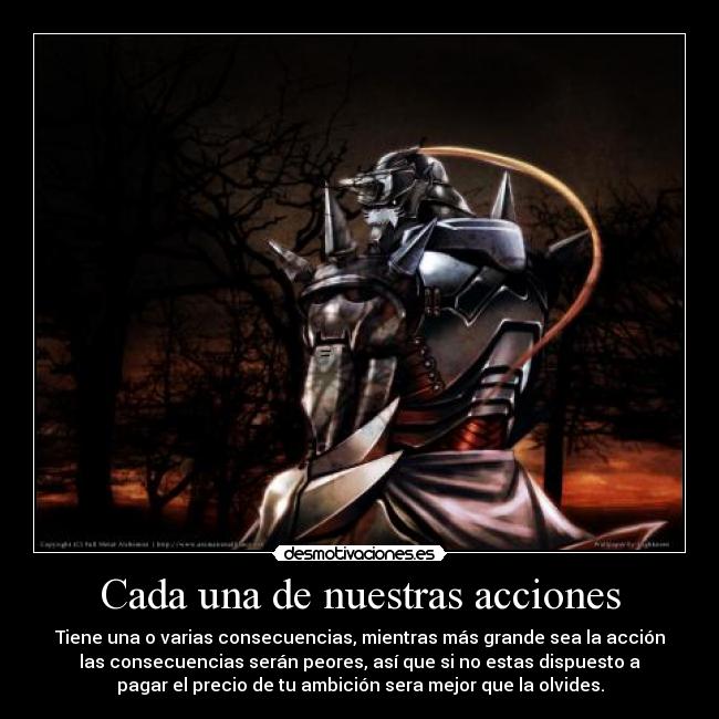 Cada una de nuestras acciones - Tiene una o varias consecuencias, mientras más grande sea la acción
las consecuencias serán peores, así que si no estas dispuesto a
pagar el precio de tu ambición sera mejor que la olvides.