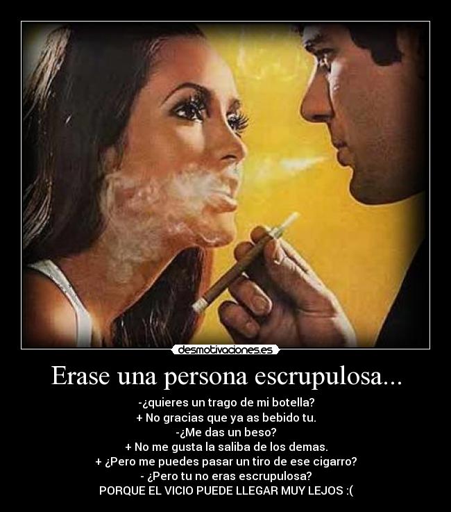 Erase una persona escrupulosa... - -¿quieres un trago de mi botella?
+ No gracias que ya as bebido tu.
-¿Me das un beso?
+ No me gusta la saliba de los demas.
+ ¿Pero me puedes pasar un tiro de ese cigarro?
- ¿Pero tu no eras escrupulosa?
PORQUE EL VICIO PUEDE LLEGAR MUY LEJOS :(