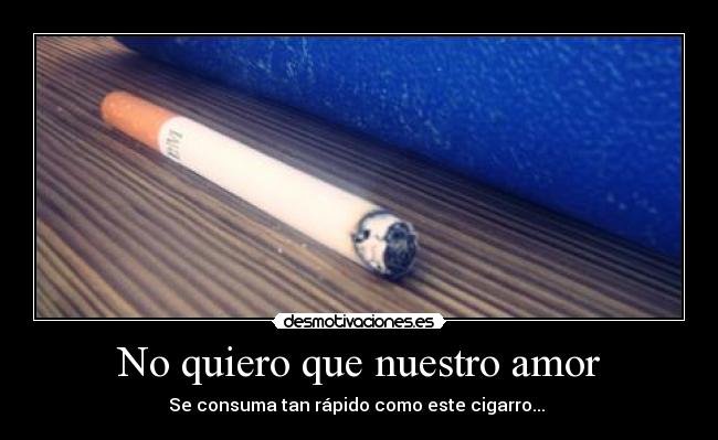 No quiero que nuestro amor - Se consuma tan rápido como este cigarro... 