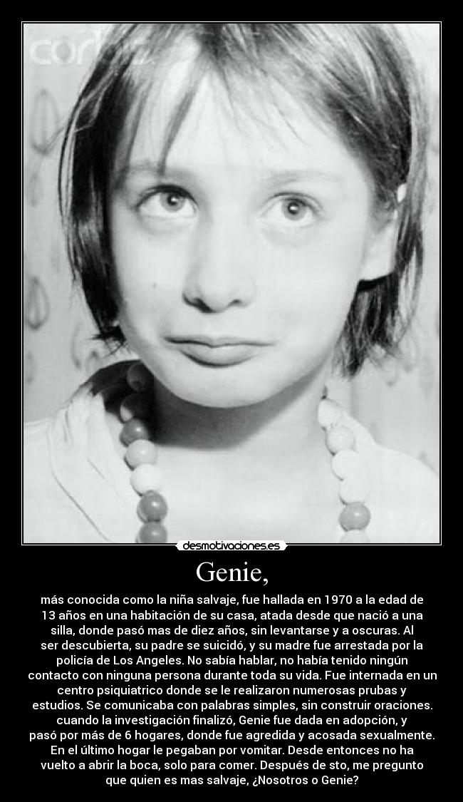 Genie, - más conocida como la niña salvaje, fue hallada en 1970 a la edad de
13 años en una habitación de su casa, atada desde que nació a una
silla, donde pasó mas de diez años, sin levantarse y a oscuras. Al
ser descubierta, su padre se suicidó, y su madre fue arrestada por la
policía de Los Angeles. No sabía hablar, no había tenido ningún
contacto con ninguna persona durante toda su vida. Fue internada en un
centro psiquiatrico donde se le realizaron numerosas prubas y
estudios. Se comunicaba con palabras simples, sin construir oraciones.
cuando la investigación finalizó, Genie fue dada en adopción, y
pasó por más de 6 hogares, donde fue agredida y acosada sexualmente.
En el último hogar le pegaban por vomitar. Desde entonces no ha
vuelto a abrir la boca, solo para comer. Después de sto, me pregunto
que quien es mas salvaje, ¿Nosotros o Genie?