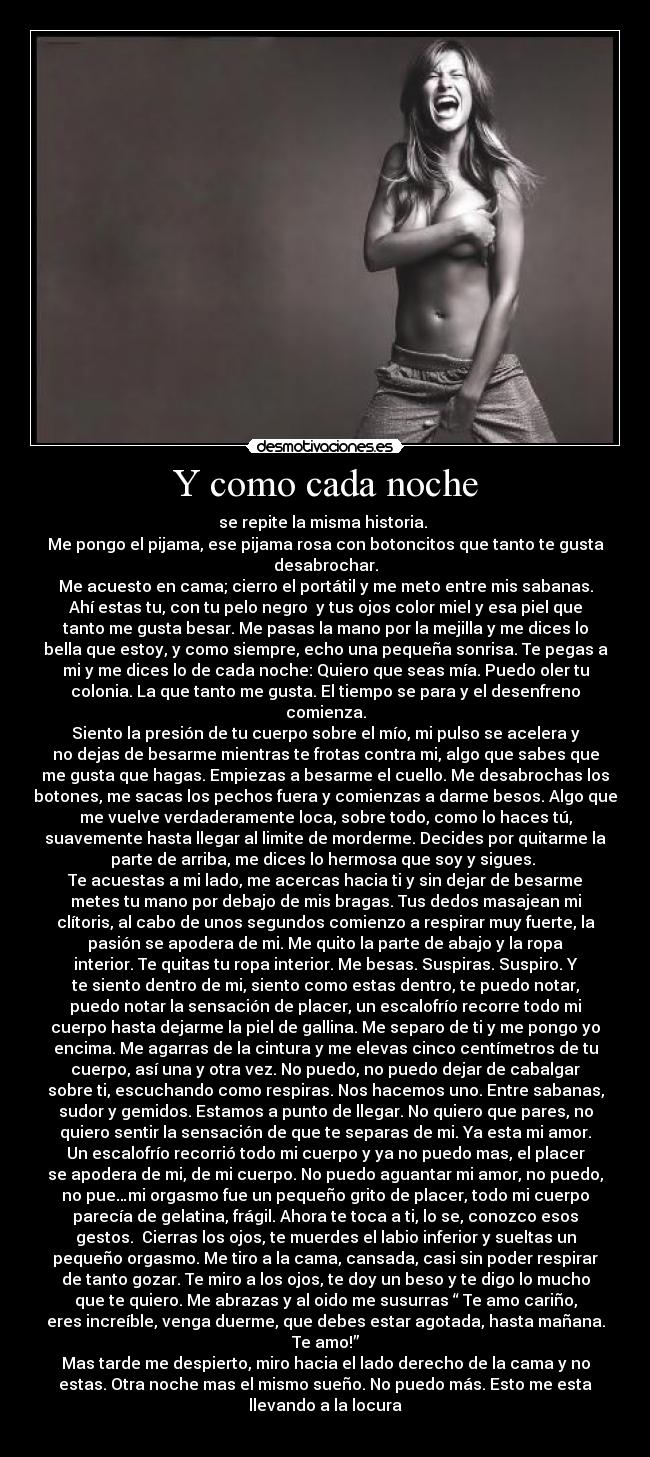 Y como cada noche - se repite la misma historia. 
Me pongo el pijama, ese pijama rosa con botoncitos que tanto te gusta
desabrochar.
Me acuesto en cama; cierro el portátil y me meto entre mis sabanas.
Ahí estas tu, con tu pelo negro  y tus ojos color miel y esa piel que
tanto me gusta besar. Me pasas la mano por la mejilla y me dices lo
bella que estoy, y como siempre, echo una pequeña sonrisa. Te pegas a
mi y me dices lo de cada noche: Quiero que seas mía. Puedo oler tu
colonia. La que tanto me gusta. El tiempo se para y el desenfreno
comienza.
Siento la presión de tu cuerpo sobre el mío, mi pulso se acelera y
no dejas de besarme mientras te frotas contra mi, algo que sabes que
me gusta que hagas. Empiezas a besarme el cuello. Me desabrochas los
botones, me sacas los pechos fuera y comienzas a darme besos. Algo que
me vuelve verdaderamente loca, sobre todo, como lo haces tú,
suavemente hasta llegar al limite de morderme. Decides por quitarme la
parte de arriba, me dices lo hermosa que soy y sigues. 
Te acuestas a mi lado, me acercas hacia ti y sin dejar de besarme
metes tu mano por debajo de mis bragas. Tus dedos masajean mi
clítoris, al cabo de unos segundos comienzo a respirar muy fuerte, la
pasión se apodera de mi. Me quito la parte de abajo y la ropa
interior. Te quitas tu ropa interior. Me besas. Suspiras. Suspiro. Y
te siento dentro de mi, siento como estas dentro, te puedo notar,
puedo notar la sensación de placer, un escalofrío recorre todo mi
cuerpo hasta dejarme la piel de gallina. Me separo de ti y me pongo yo
encima. Me agarras de la cintura y me elevas cinco centímetros de tu
cuerpo, así una y otra vez. No puedo, no puedo dejar de cabalgar
sobre ti, escuchando como respiras. Nos hacemos uno. Entre sabanas,
sudor y gemidos. Estamos a punto de llegar. No quiero que pares, no
quiero sentir la sensación de que te separas de mi. Ya esta mi amor.
Un escalofrío recorrió todo mi cuerpo y ya no puedo mas, el placer
se apodera de mi, de mi cuerpo. No puedo aguantar mi amor, no puedo,
no pue…mi orgasmo fue un pequeño grito de placer, todo mi cuerpo
parecía de gelatina, frágil. Ahora te toca a ti, lo se, conozco esos
gestos.  Cierras los ojos, te muerdes el labio inferior y sueltas un
pequeño orgasmo. Me tiro a la cama, cansada, casi sin poder respirar
de tanto gozar. Te miro a los ojos, te doy un beso y te digo lo mucho
que te quiero. Me abrazas y al oido me susurras “ Te amo cariño,
eres increíble, venga duerme, que debes estar agotada, hasta mañana.
Te amo!”
Mas tarde me despierto, miro hacia el lado derecho de la cama y no
estas. Otra noche mas el mismo sueño. No puedo más. Esto me esta
llevando a la locura
