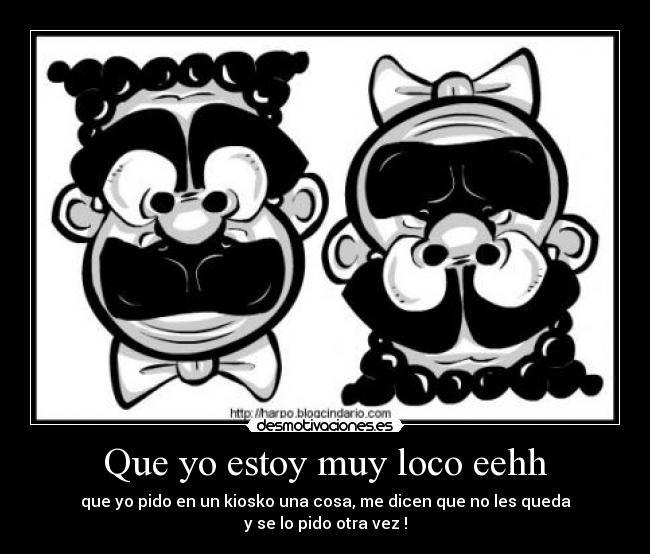 Que yo estoy muy loco eehh - que yo pido en un kiosko una cosa, me dicen que no les queda
y se lo pido otra vez !