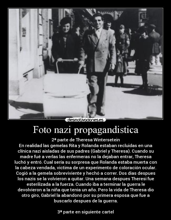 Foto nazi propagandistica - 2ª parte de Theresa Wintersetein
En realidad las gemelas Rita y Rolanda estaban recluidas en una
clínica nazi aisladas de sus padres (Gabriel y Theresa). Cuando su
madre fué a verlas las enfermeras no la dejaban entrar, Theresa
luchó y entró. Cual sería su sorpresa que Rolanda estaba muerta con
la cabeza vendada, victima de un experimento de coloración ocular.
Cogió a la gemela sobreviviente y hechó a correr. Dos dias despues
los nazis se la volvieron a quitar. Una semana despues Theresi fue
esterilizada a la fuerza. Cuando iba a terminar la guerra le
devolvieron a la niña que tenia un año. Pero la vida de Theresa dio
otro giro, Gabriel la abandonó por su primera esposa que fue a
buscarlo despues de la guerra.
3ª parte en siguiente cartel