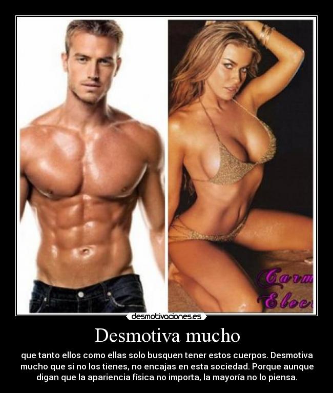 Desmotiva mucho - que tanto ellos como ellas solo busquen tener estos cuerpos. Desmotiva
mucho que si no los tienes, no encajas en esta sociedad. Porque aunque
digan que la apariencia física no importa, la mayoría no lo piensa.