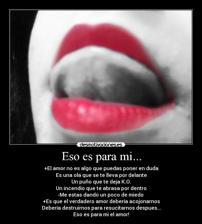 Eso es para mi... - +El amor no es algo que puedas poner en duda
Es una ola que se te lleva por delante
Un puño que te deja K.O.
Un incendio que te abrasa por dentro
-Me estas dando un poco de miedo
+Es que el verdadero amor debería acojonarnos
Debería destruirnos para resucitarnos despues...
Eso es para mi el amor!