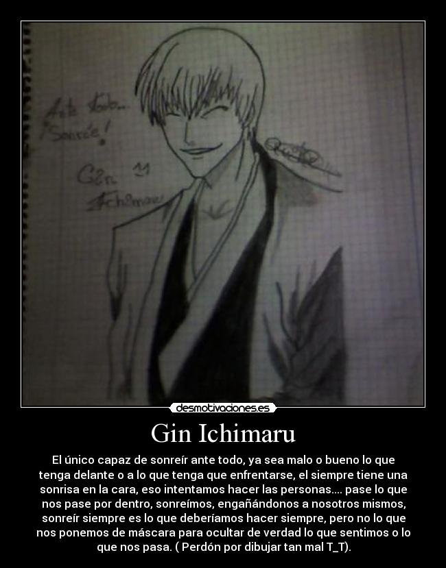 Gin Ichimaru - El único capaz de sonreír ante todo, ya sea malo o bueno lo que
tenga delante o a lo que tenga que enfrentarse, el siempre tiene una
sonrisa en la cara, eso intentamos hacer las personas.... pase lo que
nos pase por dentro, sonreímos, engañándonos a nosotros mismos,
sonreír siempre es lo que deberíamos hacer siempre, pero no lo que
nos ponemos de máscara para ocultar de verdad lo que sentimos o lo
que nos pasa. ( Perdón por dibujar tan mal T_T).