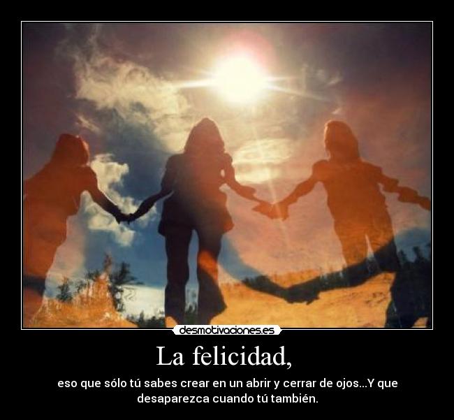 La felicidad,  - eso que sólo tú sabes crear en un abrir y cerrar de ojos...Y que
desaparezca cuando tú también.