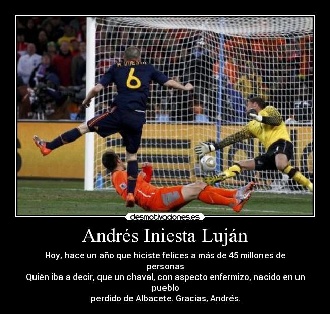 Andrés Iniesta Luján - Hoy, hace un año que hiciste felices a más de 45 millones de personas
Quién iba a decir, que un chaval, con aspecto enfermizo, nacido en un pueblo
perdido de Albacete. Gracias, Andrés.