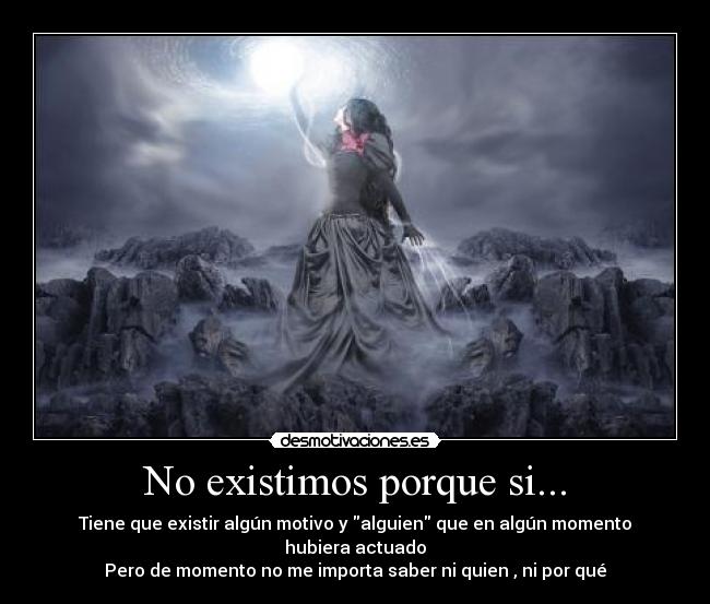 No existimos porque si... - Tiene que existir algún motivo y alguien que en algún momento hubiera actuado
Pero de momento no me importa saber ni quien , ni por qué