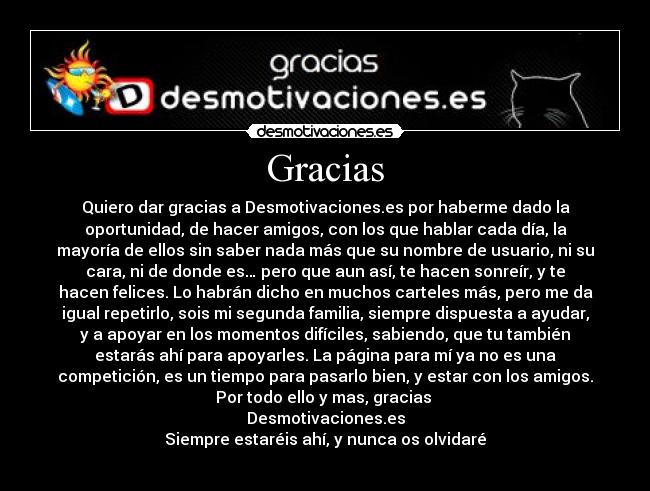 Gracias - Quiero dar gracias a Desmotivaciones.es por haberme dado la
oportunidad, de hacer amigos, con los que hablar cada día, la
mayoría de ellos sin saber nada más que su nombre de usuario, ni su
cara, ni de donde es… pero que aun así, te hacen sonreír, y te
hacen felices. Lo habrán dicho en muchos carteles más, pero me da
igual repetirlo, sois mi segunda familia, siempre dispuesta a ayudar,
y a apoyar en los momentos difíciles, sabiendo, que tu también
estarás ahí para apoyarles. La página para mí ya no es una
competición, es un tiempo para pasarlo bien, y estar con los amigos.
Por todo ello y mas, gracias 
Desmotivaciones.es
Siempre estaréis ahí, y nunca os olvidaré
