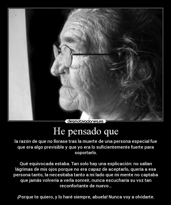 He pensado que - la razón de que no llorase tras la muerte de una persona especial fue
que era algo previsible y que yo era lo suficientemente fuerte para
soportarlo.

Qué equivocada estaba. Tan solo hay una explicación: no salían
lágrimas de mis ojos porque no era capaz de aceptarlo, quería a esa
persona tanto, la necesitaba tanto a mi lado que mi mente no captaba
que jamás volvería a verla sonreír, nunca escucharía su voz tan
reconfortante de nuevo...

¡Porque te quiero, y lo haré siempre, abuela! Nunca voy a olvidarte.