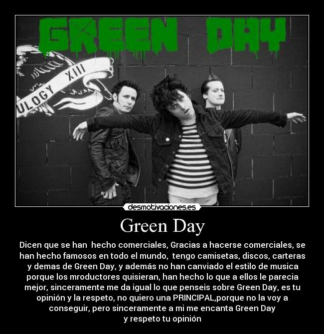 Green Day - Dicen que se han  hecho comerciales, Gracias a hacerse comerciales, se
han hecho famosos en todo el mundo,  tengo camisetas, discos, carteras
 y demas de Green Day, y además no han canviado el estilo de musica
porque los mroductores quisieran, han hecho lo que a ellos le parecia
mejor, sinceramente me da igual lo que penseis sobre Green Day, es tu
opinión y la respeto, no quiero una PRINCIPAL,porque no la voy a
conseguir, pero sinceramente a mi me encanta Green Day
y respeto tu opinión