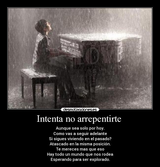Intenta no arrepentirte - Aunque sea solo por hoy.
Como vas a seguir adelante
Si sigues viviendo en el pasado?
Atascado en la misma posición.
Te mereces mas que eso
Hay todo un mundo que nos rodea
Esperando para ser explorado.