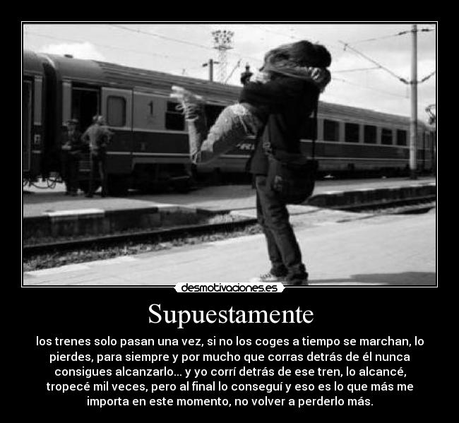 Supuestamente - los trenes solo pasan una vez, si no los coges a tiempo se marchan, lo
pierdes, para siempre y por mucho que corras detrás de él nunca
consigues alcanzarlo... y yo corrí detrás de ese tren, lo alcancé,
tropecé mil veces, pero al final lo conseguí y eso es lo que más me
importa en este momento, no volver a perderlo más.