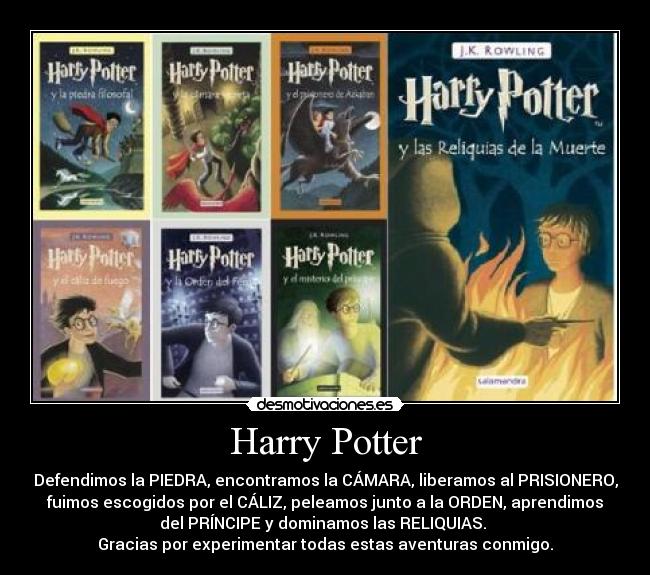 Harry Potter - Defendimos la PIEDRA, encontramos la CÁMARA, liberamos al PRISIONERO,
fuimos escogidos por el CÁLIZ, peleamos junto a la ORDEN, aprendimos
del PRÍNCIPE y dominamos las RELIQUIAS.
Gracias por experimentar todas estas aventuras conmigo.