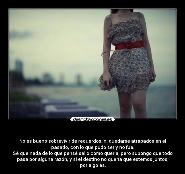 - No es bueno sobrevivir de recuerdos, ni quedarse atrapados en el
pasado, con lo que pudo ser y no fue.
Sé que nada de lo que pensé salio como queria, pero supongo que todo
pasa por alguna razón, y si el destino no quería que estemos juntos,
por algo es.