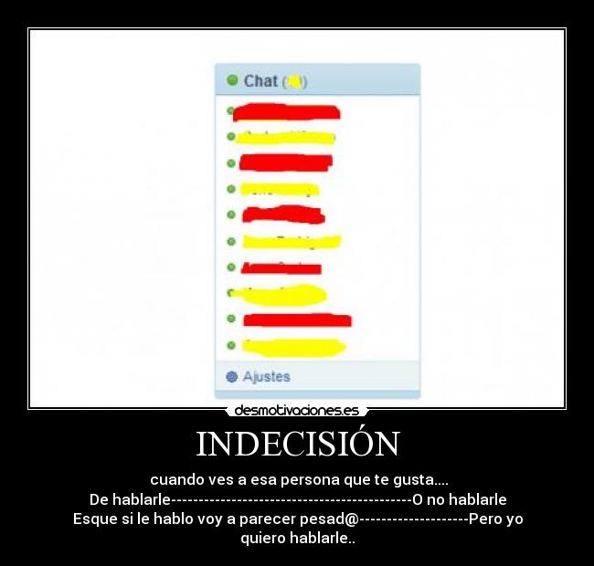 INDECISIÓN - cuando ves a esa persona que te gusta....
De hablarle--------------------------------------------O no hablarle
Esque si le hablo voy a parecer pesad@--------------------Pero yo quiero hablarle..