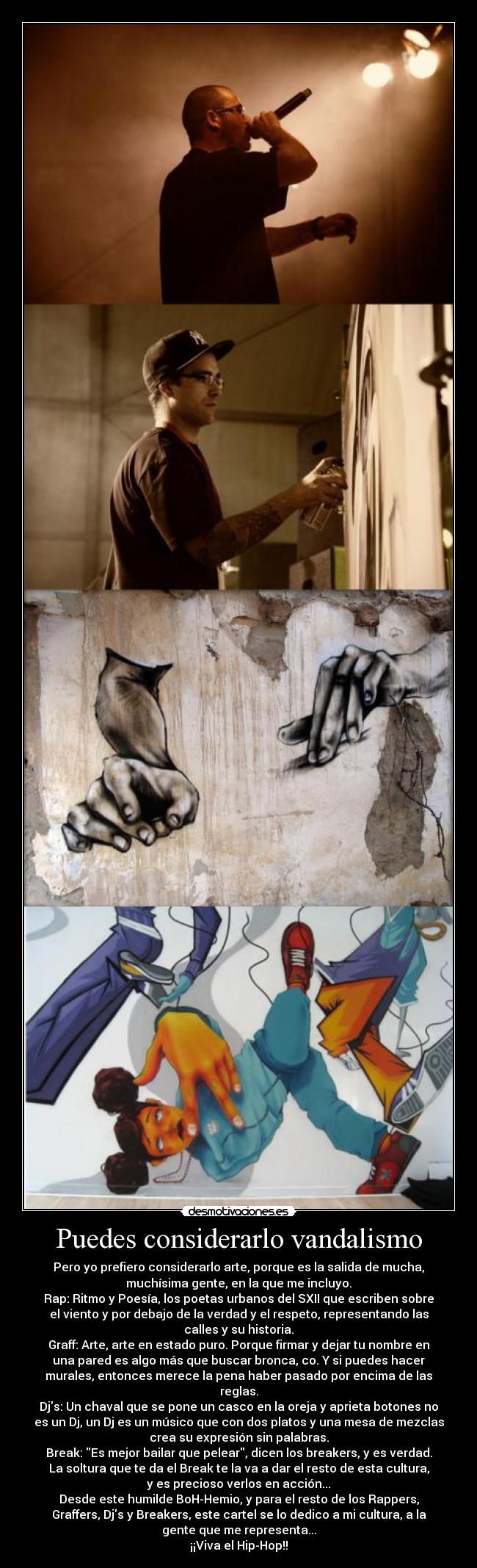 Puedes considerarlo vandalismo - Pero yo prefiero considerarlo arte, porque es la salida de mucha,
muchísima gente, en la que me incluyo.
Rap: Ritmo y Poesía, los poetas urbanos del SXII que escriben sobre
el viento y por debajo de la verdad y el respeto, representando las
calles y su historia.
Graff: Arte, arte en estado puro. Porque firmar y dejar tu nombre en
una pared es algo más que buscar bronca, co. Y si puedes hacer
murales, entonces merece la pena haber pasado por encima de las
reglas.
Djs: Un chaval que se pone un casco en la oreja y aprieta botones no
es un Dj, un Dj es un músico que con dos platos y una mesa de mezclas
crea su expresión sin palabras.
Break: Es mejor bailar que pelear, dicen los breakers, y es verdad.
La soltura que te da el Break te la va a dar el resto de esta cultura,
y es precioso verlos en acción...
Desde este humilde BoH-Hemio, y para el resto de los Rappers,
Graffers, Djs y Breakers, este cartel se lo dedico a mi cultura, a la
gente que me representa...
¡¡Viva el Hip-Hop!!