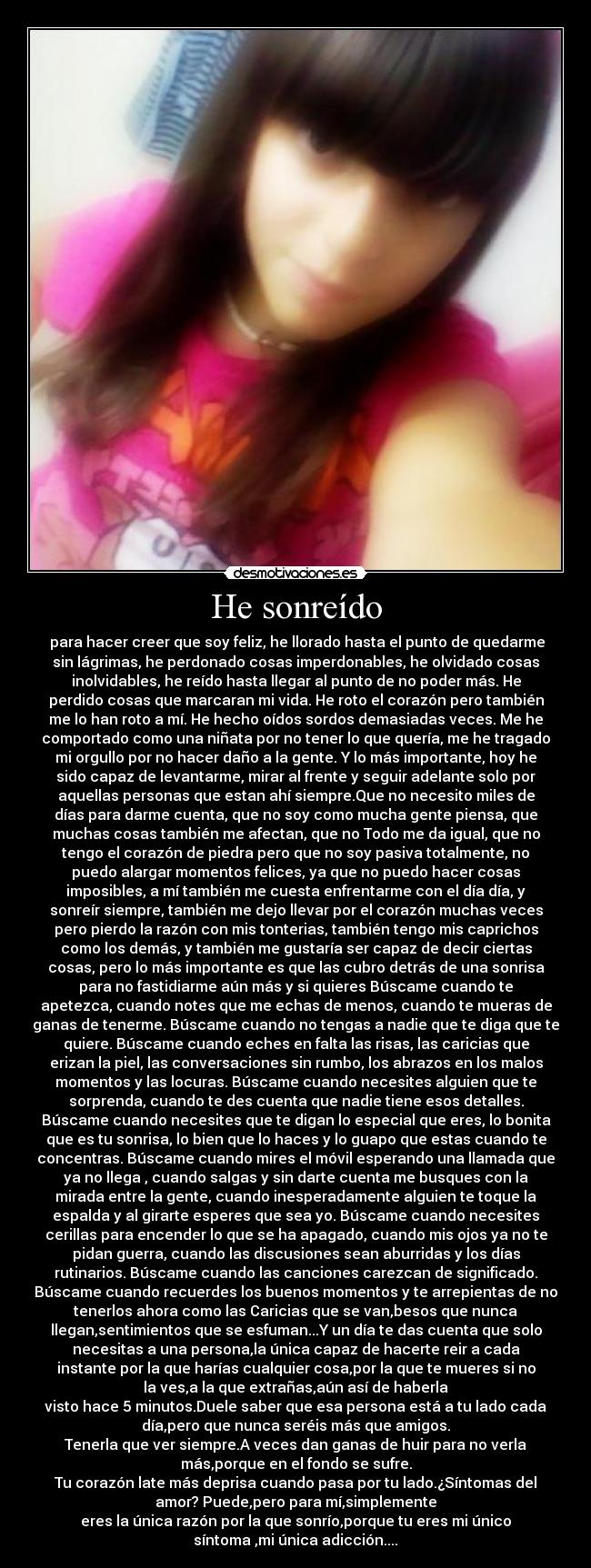 He sonreído -  para hacer creer que soy feliz, he llorado hasta el punto de quedarme
sin lágrimas, he perdonado cosas imperdonables, he olvidado cosas
inolvidables, he reído hasta llegar al punto de no poder más. He
perdido cosas que marcaran mi vida. He roto el corazón pero también
me lo han roto a mí. He hecho oídos sordos demasiadas veces. Me he
comportado como una niñata por no tener lo que quería, me he tragado
mi orgullo por no hacer daño a la gente. Y lo más importante, hoy he
sido capaz de levantarme, mirar al frente y seguir adelante solo por
aquellas personas que estan ahí siempre.Que no necesito miles de
días para darme cuenta, que no soy como mucha gente piensa, que
muchas cosas también me afectan, que no Todo me da igual, que no
tengo el corazón de piedra pero que no soy pasiva totalmente, no
puedo alargar momentos felices, ya que no puedo hacer cosas
imposibles, a mí también me cuesta enfrentarme con el día día, y
sonreír siempre, también me dejo llevar por el corazón muchas veces
pero pierdo la razón con mis tonterias, también tengo mis caprichos
como los demás, y también me gustaría ser capaz de decir ciertas
cosas, pero lo más importante es que las cubro detrás de una sonrisa
para no fastidiarme aún más y si quieres Búscame cuando te
apetezca, cuando notes que me echas de menos, cuando te mueras de
ganas de tenerme. Búscame cuando no tengas a nadie que te diga que te
quiere. Búscame cuando eches en falta las risas, las caricias que
erizan la piel, las conversaciones sin rumbo, los abrazos en los malos
momentos y las locuras. Búscame cuando necesites alguien que te
sorprenda, cuando te des cuenta que nadie tiene esos detalles.
Búscame cuando necesites que te digan lo especial que eres, lo bonita
que es tu sonrisa, lo bien que lo haces y lo guapo que estas cuando te
concentras. Búscame cuando mires el móvil esperando una llamada que
ya no llega , cuando salgas y sin darte cuenta me busques con la
mirada entre la gente, cuando inesperadamente alguien te toque la
espalda y al girarte esperes que sea yo. Búscame cuando necesites
cerillas para encender lo que se ha apagado, cuando mis ojos ya no te
pidan guerra, cuando las discusiones sean aburridas y los días
rutinarios. Búscame cuando las canciones carezcan de significado.
Búscame cuando recuerdes los buenos momentos y te arrepientas de no
tenerlos ahora como las Caricias que se van,besos que nunca
llegan,sentimientos que se esfuman...Y un día te das cuenta que solo
necesitas a una persona,la única capaz de hacerte reir a cada
instante por la que harías cualquier cosa,por la que te mueres si no
la ves,a la que extrañas,aún así de haberla
visto hace 5 minutos.Duele saber que esa persona está a tu lado cada
día,pero que nunca seréis más que amigos.
Tenerla que ver siempre.A veces dan ganas de huir para no verla
más,porque en el fondo se sufre.
Tu corazón late más deprisa cuando pasa por tu lado.¿Síntomas del
amor? Puede,pero para mí,simplemente
eres la única razón por la que sonrío,porque tu eres mi único
síntoma ,mi única adicción....♥