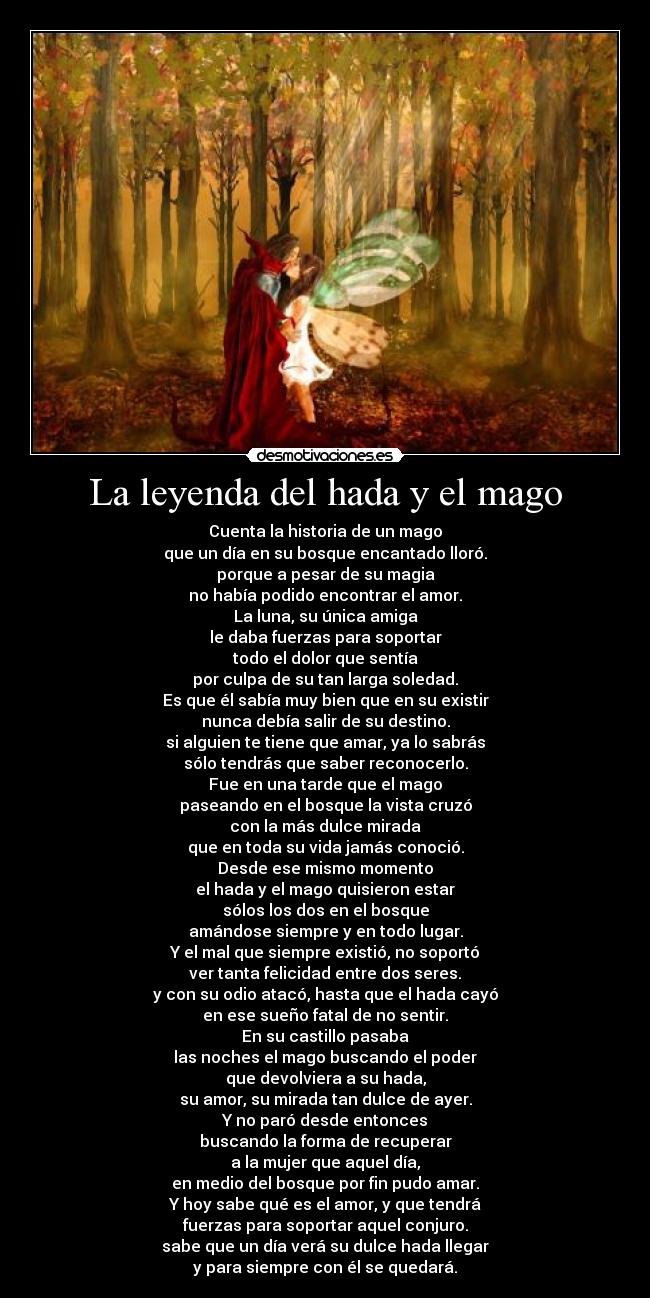 La leyenda del hada y el mago - Cuenta la historia de un mago
que un día en su bosque encantado lloró.
porque a pesar de su magia
no había podido encontrar el amor.
La luna, su única amiga
le daba fuerzas para soportar
todo el dolor que sentía
por culpa de su tan larga soledad.
Es que él sabía muy bien que en su existir
nunca debía salir de su destino.
si alguien te tiene que amar, ya lo sabrás
sólo tendrás que saber reconocerlo.
Fue en una tarde que el mago
paseando en el bosque la vista cruzó
con la más dulce mirada
que en toda su vida jamás conoció.
Desde ese mismo momento
el hada y el mago quisieron estar
sólos los dos en el bosque
amándose siempre y en todo lugar.
Y el mal que siempre existió, no soportó
ver tanta felicidad entre dos seres.
y con su odio atacó, hasta que el hada cayó
en ese sueño fatal de no sentir.
En su castillo pasaba
las noches el mago buscando el poder
que devolviera a su hada,
su amor, su mirada tan dulce de ayer.
Y no paró desde entonces
buscando la forma de recuperar
a la mujer que aquel día,
en medio del bosque por fin pudo amar.
Y hoy sabe qué es el amor, y que tendrá
fuerzas para soportar aquel conjuro.
sabe que un día verá su dulce hada llegar
y para siempre con él se quedará.