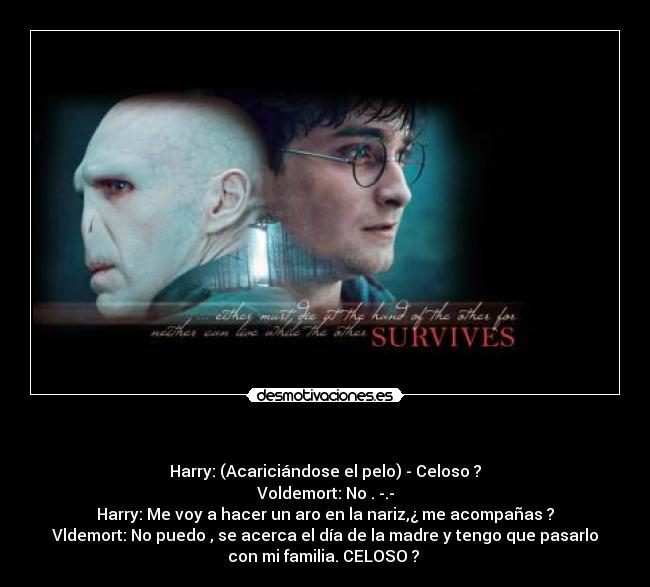   - Harry: (Acariciándose el pelo) - Celoso ?
Voldemort: No . -.-
Harry: Me voy a hacer un aro en la nariz,¿ me acompañas ?
Vldemort: No puedo , se acerca el día de la madre y tengo que pasarlo
con mi familia. CELOSO ? 