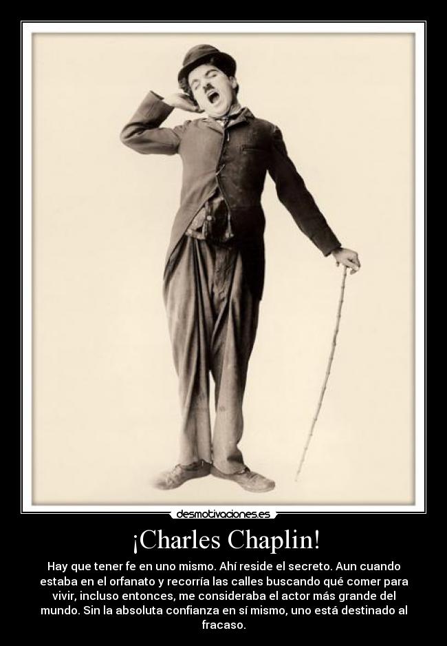 ¡Charles Chaplin! - Hay que tener fe en uno mismo. Ahí reside el secreto. Aun cuando
estaba en el orfanato y recorría las calles buscando qué comer para
vivir, incluso entonces, me consideraba el actor más grande del
mundo. Sin la absoluta confianza en sí mismo, uno está destinado al
fracaso.