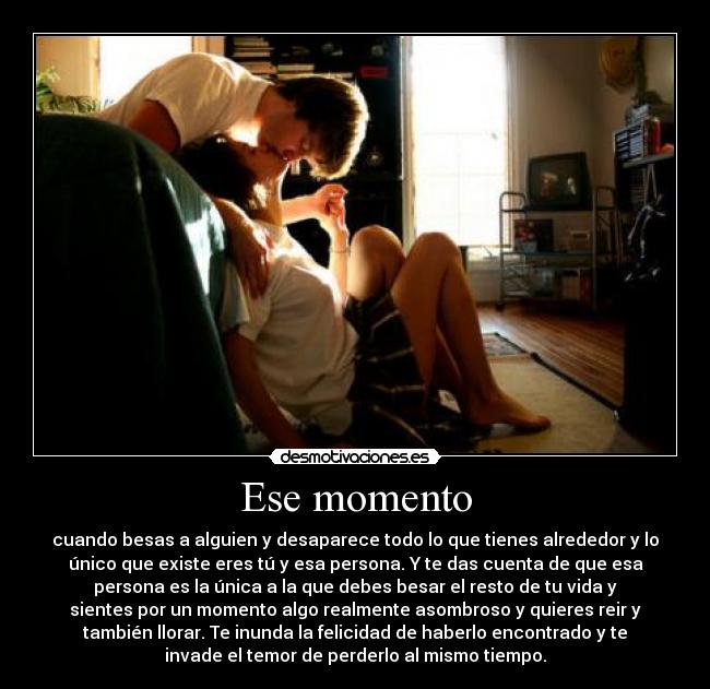 Ese momento - cuando besas a alguien y desaparece todo lo que tienes alrededor y lo
único que existe eres tú y esa persona. Y te das cuenta de que esa
persona es la única a la que debes besar el resto de tu vida y
sientes por un momento algo realmente asombroso y quieres reir y
también llorar. Te inunda la felicidad de haberlo encontrado y te
invade el temor de perderlo al mismo tiempo.
