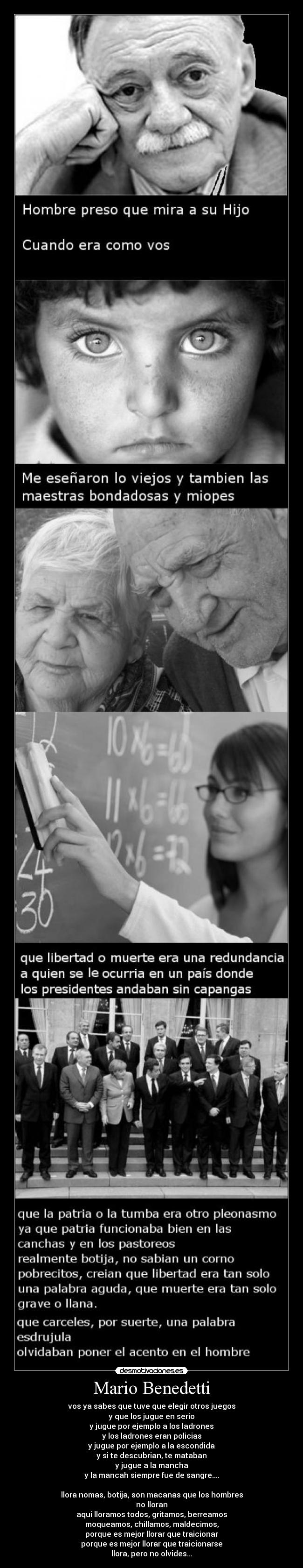 Mario Benedetti - vos ya sabes que tuve que elegir otros juegos
y que los jugue en serio
y jugue por ejemplo a los ladrones
y los ladrones eran policias
y jugue por ejemplo a la escondida
y si te descubrian, te mataban
y jugue a la mancha
y la mancah siempre fue de sangre....

llora nomas, botija, son macanas que los hombres
no lloran
aqui lloramos todos, gritamos, berreamos
moqueamos, chillamos, maldecimos,
porque es mejor llorar que traicionar
porque es mejor llorar que traicionarse
llora, pero no olvides...