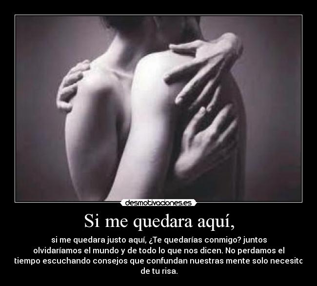 Si me quedara aquí, - si me quedara justo aquí, ¿Te quedarías conmigo? juntos
olvidaríamos el mundo y de todo lo que nos dicen. No perdamos el
tiempo escuchando consejos que confundan nuestras mente solo necesito
de tu risa.