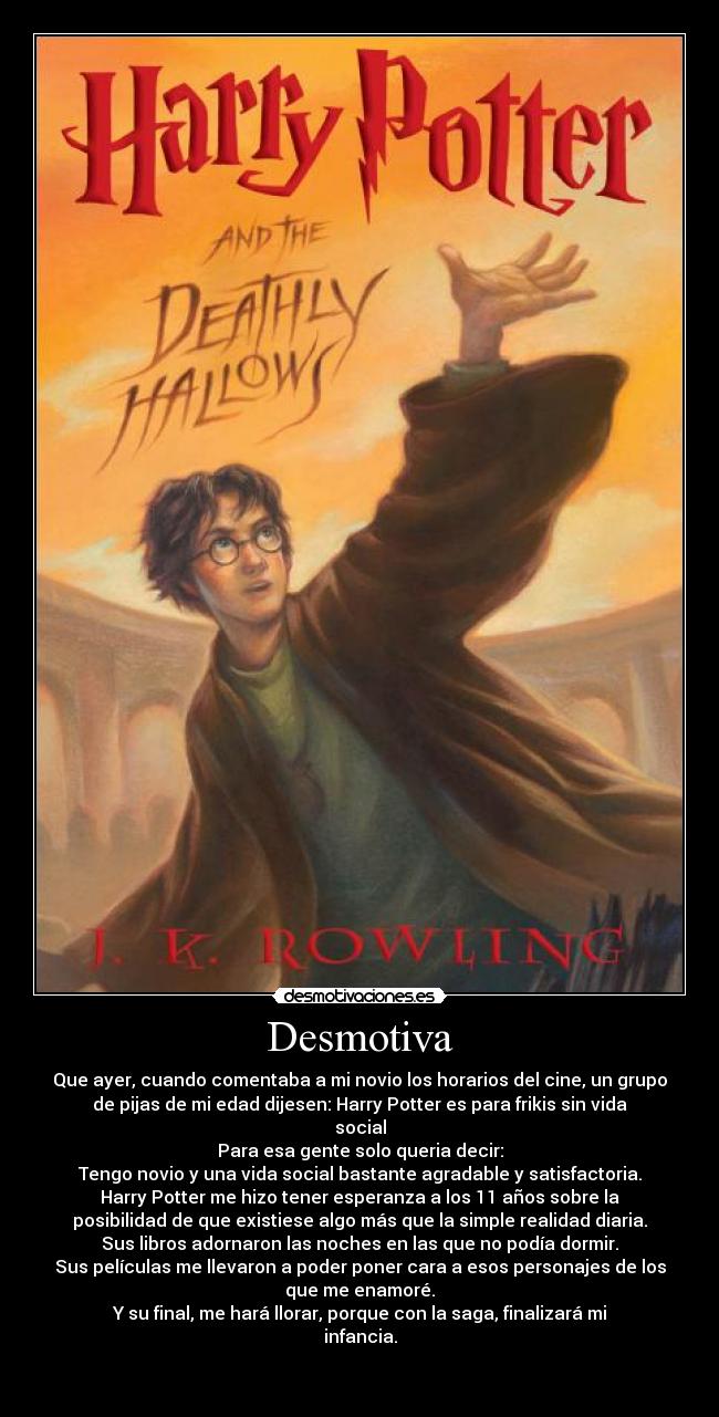 Desmotiva - Que ayer, cuando comentaba a mi novio los horarios del cine, un grupo
de pijas de mi edad dijesen: Harry Potter es para frikis sin vida
social
Para esa gente solo queria decir:
Tengo novio y una vida social bastante agradable y satisfactoria.
Harry Potter me hizo tener esperanza a los 11 años sobre la
posibilidad de que existiese algo más que la simple realidad diaria.
Sus libros adornaron las noches en las que no podía dormir.
Sus películas me llevaron a poder poner cara a esos personajes de los
que me enamoré.
Y su final, me hará llorar, porque con la saga, finalizará mi
infancia.