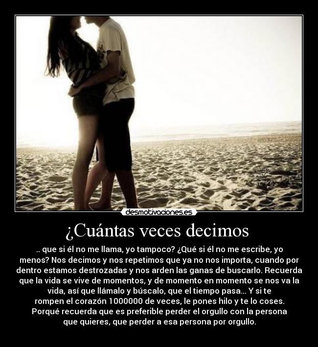 ¿Cuántas veces decimos - .. que si él no me llama, yo tampoco? ¿Qué si él no me escribe, yo
menos? Nos decimos y nos repetimos que ya no nos importa, cuando por
dentro estamos destrozadas y nos arden las ganas de buscarlo. Recuerda
que la vida se vive de momentos, y de momento en momento se nos va la
vida, así que llámalo y búscalo, que el tiempo pasa... Y si te
rompen el corazón 1000000 de veces, le pones hilo y te lo coses.
Porqué recuerda que es preferible perder el orgullo con la persona
que quieres, que perder a esa persona por orgullo.