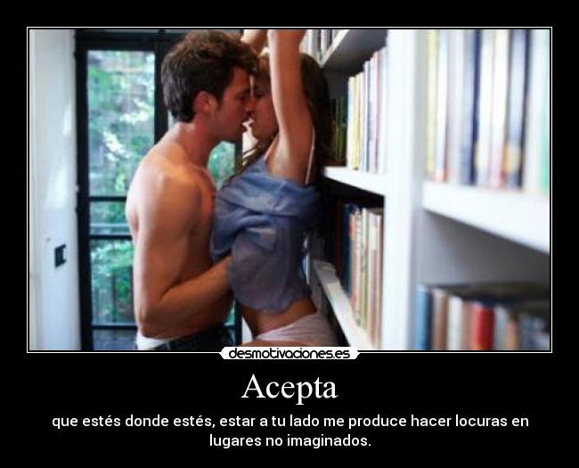 Acepta - que estés donde estés, estar a tu lado me produce hacer locuras en
lugares no imaginados.