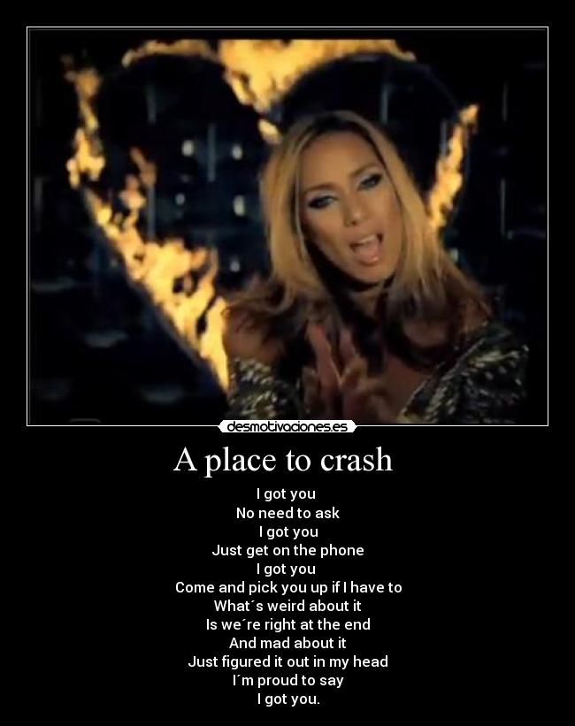 A place to crash - I got you
No need to ask
I got you
Just get on the phone
I got you
Come and pick you up if I have to
What´s weird about it
Is we´re right at the end
And mad about it
Just figured it out in my head
I´m proud to say
I got you.