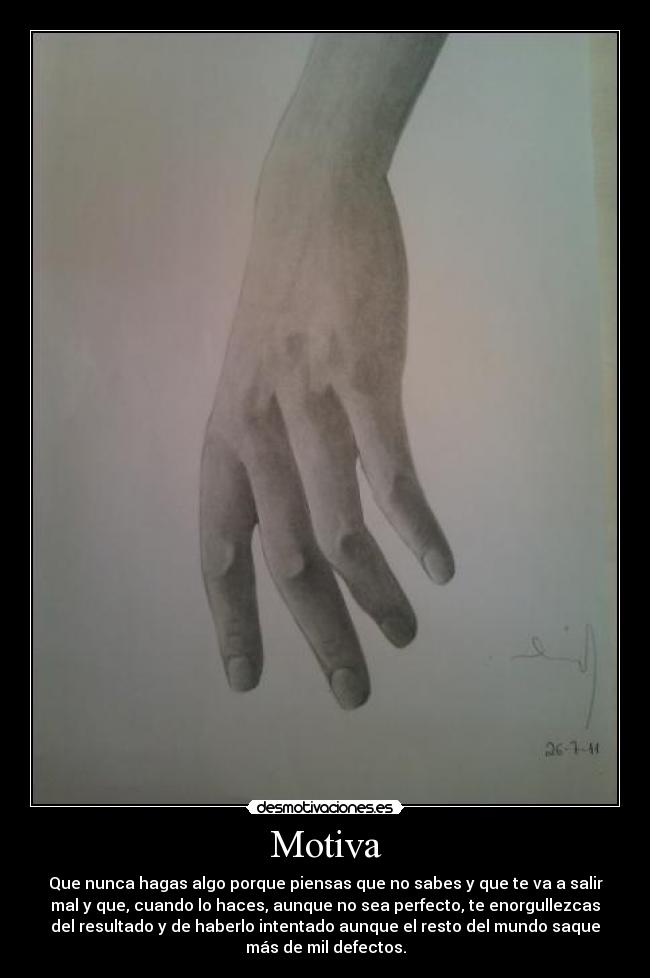 Motiva - Que nunca hagas algo porque piensas que no sabes y que te va a salir
mal y que, cuando lo haces, aunque no sea perfecto, te enorgullezcas
del resultado y de haberlo intentado aunque el resto del mundo saque
más de mil defectos.