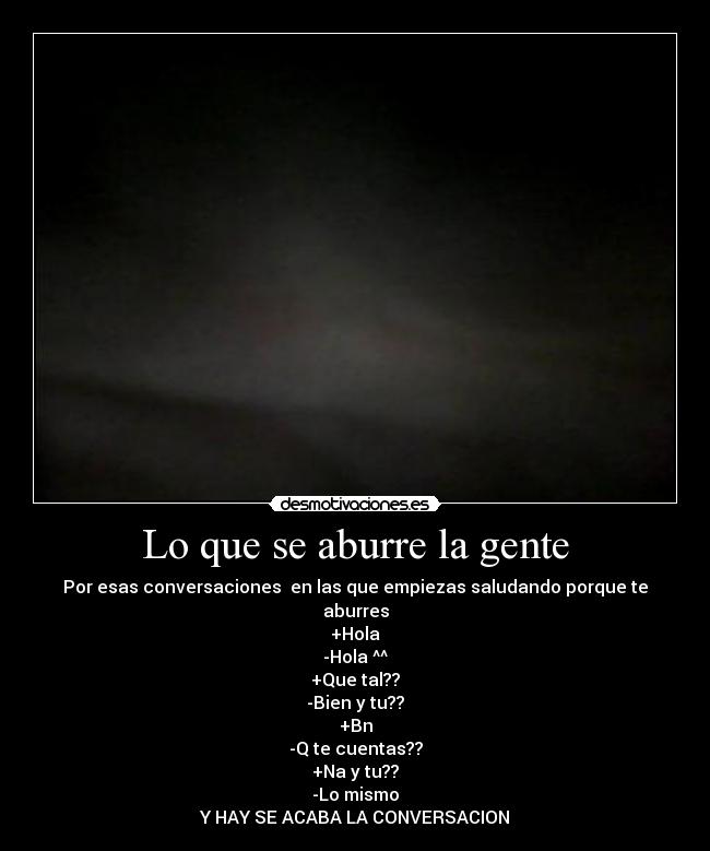 Lo que se aburre la gente - Por esas conversaciones en las que empiezas saludando porque te aburres
+Hola
-Hola ^^
+Que tal??
-Bien y tu??
+Bn
-Q te cuentas??
+Na y tu??
-Lo mismo
Y HAY SE ACABA LA CONVERSACION