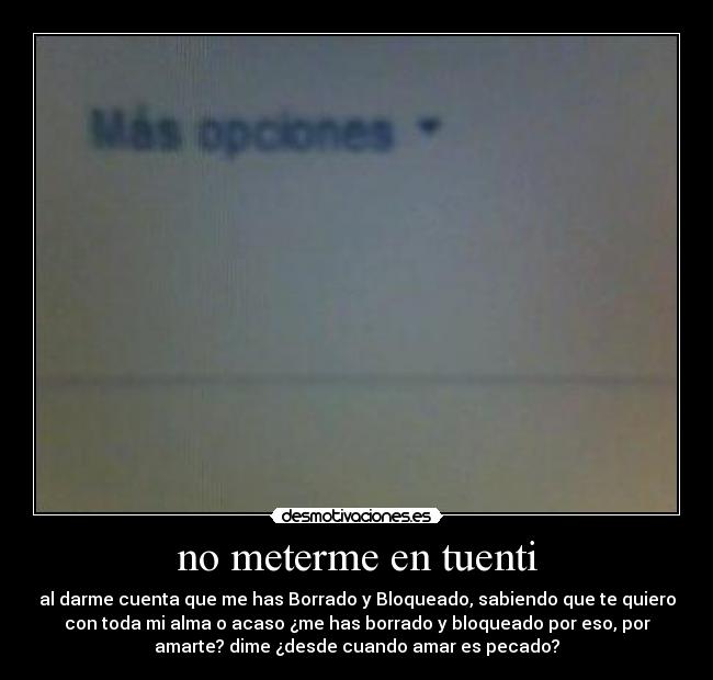 no meterme en tuenti - al darme cuenta que me has Borrado y Bloqueado, sabiendo que te quiero
con toda mi alma o acaso ¿me has borrado y bloqueado por eso, por
amarte? dime ¿desde cuando amar es pecado?