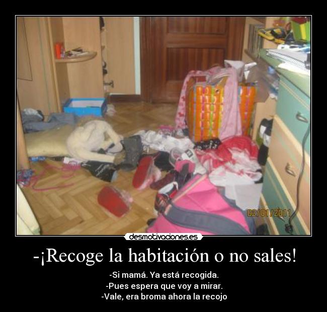 -¡Recoge la habitación o no sales! - -Si mamá. Ya está recogida.
-Pues espera que voy a mirar.
-Vale, era broma ahora la recojo