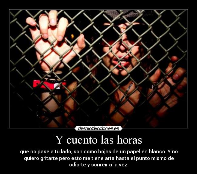 Y cuento las horas - que no pase a tu lado, son como hojas de un papel en blanco. Y no
quiero gritarte pero esto me tiene arta hasta el punto mismo de
odiarte y sonreír a la vez.