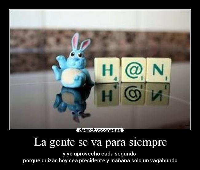 La gente se va para siempre - y yo aprovecho cada segundo
porque quizás hoy sea presidente y mañana sólo un vagabundo
