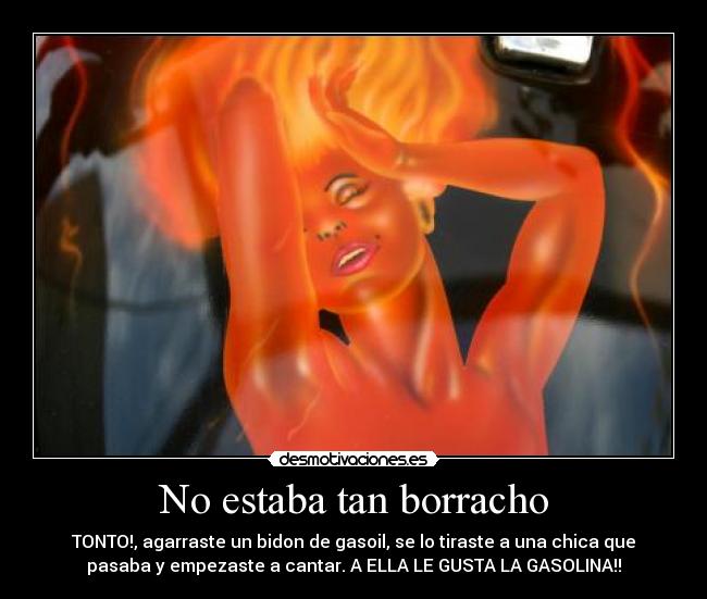 No estaba tan borracho - TONTO!, agarraste un bidon de gasoil, se lo tiraste a una chica que
pasaba y empezaste a cantar. A ELLA LE GUSTA LA GASOLINA!!♪