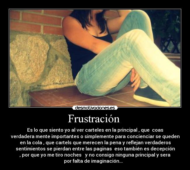 Frustración - Es lo que siento yo al ver carteles en la principal , que coas
verdadera mente importantes o simplemente para concienciar se queden
en la cola , que cartels que merecen la pena y reflejan verdaderos
sentimientos se pierdan entre las paginas eso también es decepción
, por que yo me tiro noches y no consigo ninguna principal y sera
por falta de imaginación...