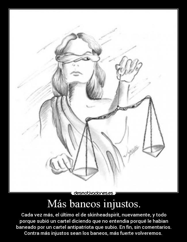 Más baneos injustos. - Cada vez más, el último el de skinheadspirit, nuevamente, y todo
porque subió un cartel diciendo que no entendia porqué le habian
baneado por un cartel antipatriota que subio. En fin, sin comentarios.
Contra más injustos sean los baneos, más fuerte volveremos. 