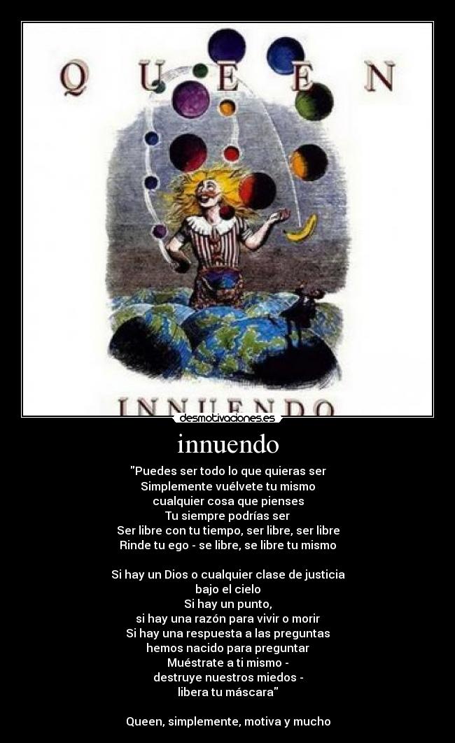 innuendo - Puedes ser todo lo que quieras ser
Simplemente vuélvete tu mismo
cualquier cosa que pienses
Tu siempre podrías ser
Ser libre con tu tiempo, ser libre, ser libre
Rinde tu ego - se libre, se libre tu mismo
Si hay un Dios o cualquier clase de justicia
bajo el cielo
Si hay un punto,
si hay una razón para vivir o morir
Si hay una respuesta a las preguntas
hemos nacido para preguntar
Muéstrate a ti mismo -
destruye nuestros miedos -
libera tu máscara
Queen, simplemente, motiva y mucho
