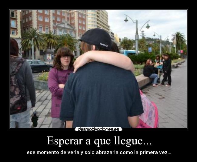 Esperar a que llegue... - ese momento de verla y solo abrazarla como la primera vez...