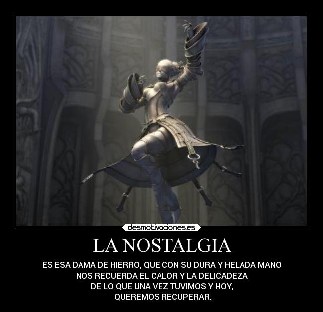 LA NOSTALGIA - ES ESA DAMA DE HIERRO, QUE CON SU DURA Y HELADA MANO
NOS RECUERDA EL CALOR Y LA DELICADEZA
DE LO QUE UNA VEZ TUVIMOS Y HOY,
QUEREMOS RECUPERAR.