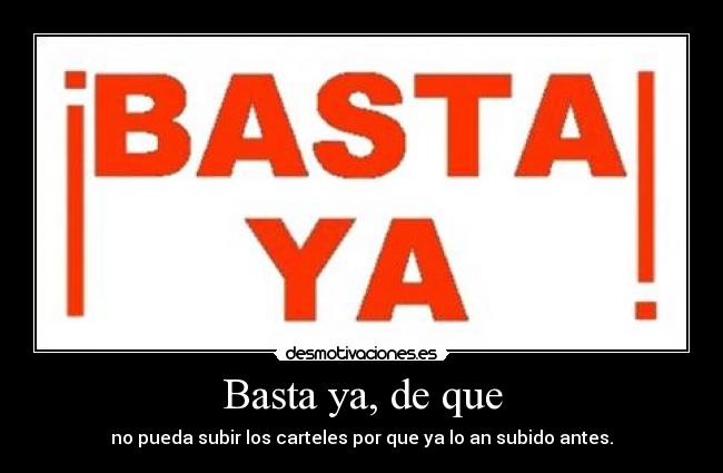 Basta ya, de que - no pueda subir los carteles por que ya lo an subido antes.