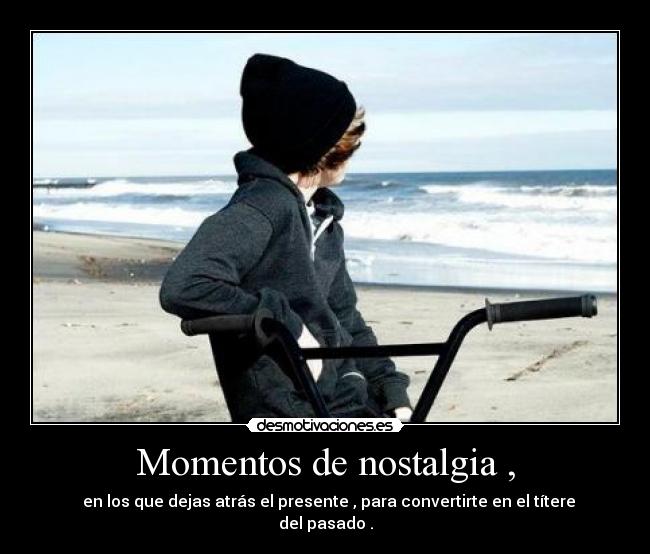 Momentos de nostalgia , - en los que dejas atrás el presente , para convertirte en el títere del pasado .