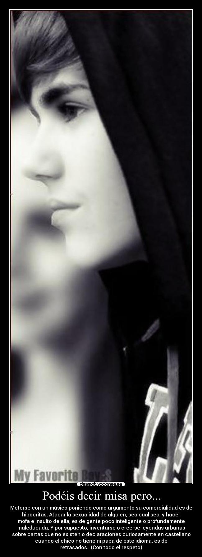 Podéis decir misa pero... - Meterse con un músico poniendo como argumento su comercialidad es de
hipócritas. Atacar la sexualidad de alguien, sea cual sea, y hacer
mofa e insulto de ella, es de gente poco inteligente o profundamente
maleducada. Y por supuesto, inventarse o creerse leyendas urbanas
sobre cartas que no existen o declaraciones curiosamente en castellano
cuando el chico no tiene ni papa de éste idioma, es de
retrasados...(Con todo el respeto)